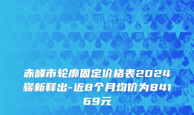 赤峰市轮廓固定价格表2024崭新释出-近8个月均价为84169元