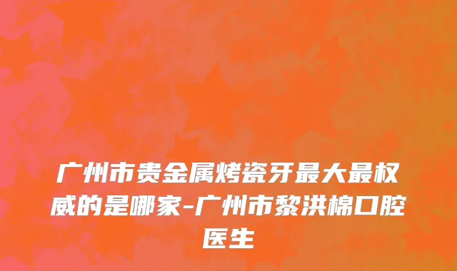 广州市贵金属烤瓷牙最大最权威的是哪家-广州市黎洪棉口腔医生