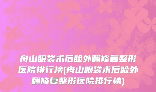 舟山眼袋术后睑外翻修复整形医院排行榜(舟山眼袋术后睑外翻修复整形医院排行榜)