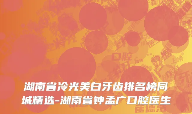 湖南省冷光美白牙齿排名榜同城精选-湖南省钟孟广口腔医生