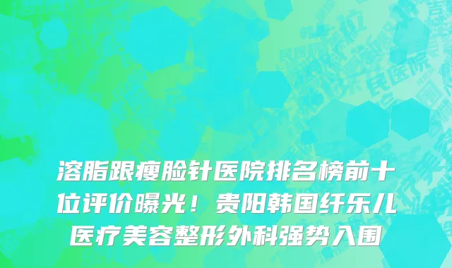 溶脂跟瘦脸针医院排名榜前十位评价曝光!贵阳韩国纤乐儿医疗美容整形外科强势入围