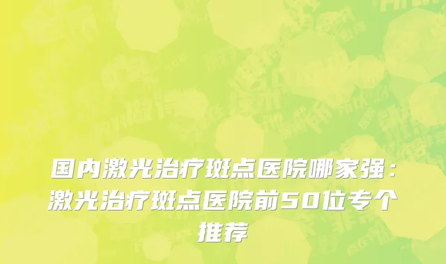 国内激光治疗斑点医院哪家强：激光治疗斑点医院前50位专个推荐