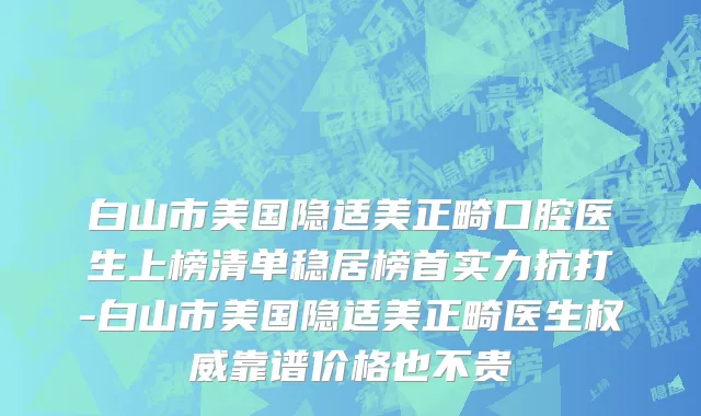 白山市美国隐适美正畸口腔医生上榜清单稳居榜首实力抗打-白山市美国隐适美正畸医生权威靠谱价格也不贵