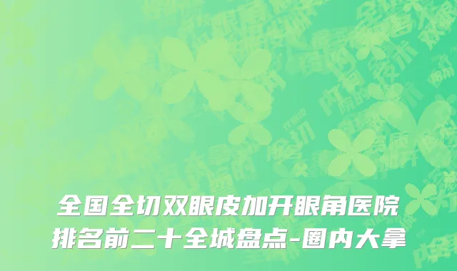 全国全切双眼皮加开眼角医院排名前二十全城盘点-圈内大拿