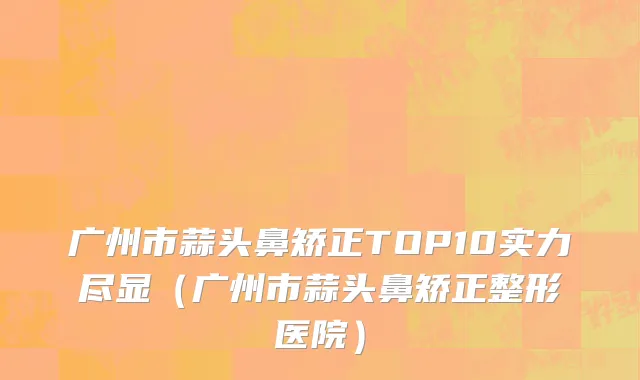 广州市蒜头鼻矫正TOP10实力尽显（广州市蒜头鼻矫正整形医院）