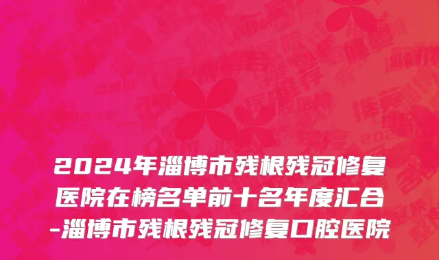 2024年淄博市残根残冠修复医院在榜名单前十名年度汇合-淄博市残根残冠修复口腔医院
