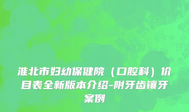 淮北市妇幼保健院（口腔科）价目表全新版本介绍-附牙齿镶牙案例