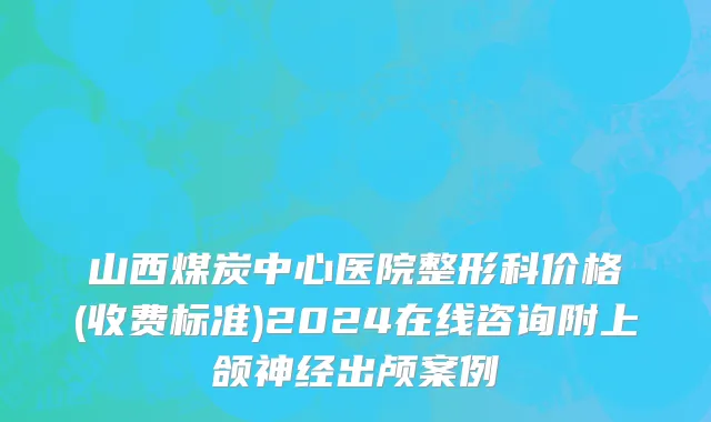 山西煤炭中心医院整形科价格(收费标准)2024在线咨询附上颌神经出颅案例
