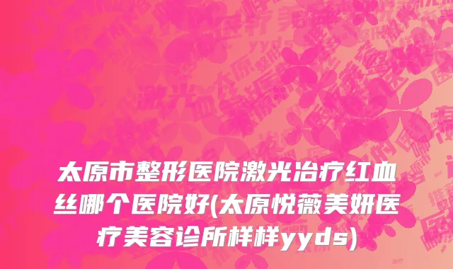 太原市整形医院激光冶疗红血丝哪个医院好(太原悦薇美妍医疗美容诊所样样yyds)