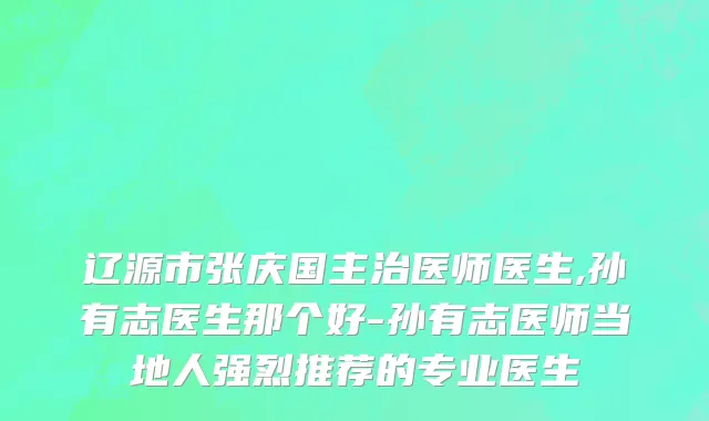 辽源市张庆国主治医师医生,孙有志医生那个好-孙有志医师当地人强烈推荐的专业医生