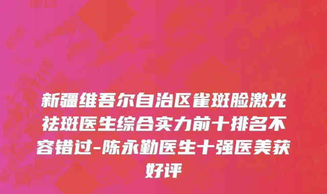 新疆维吾尔自治区雀斑脸激光祛斑医生综合实力前十排名不容错过-陈永勤医生十强医美获好评