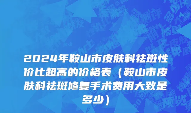 2024年鞍山市皮肤科祛斑性价比超高的价格表（鞍山市皮肤科祛斑修复手术费用大致是多少）