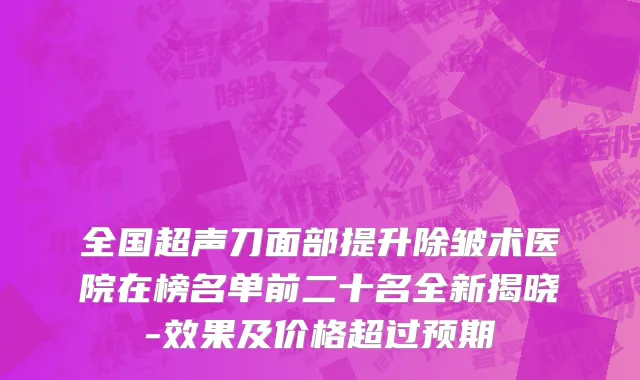 全国超声刀面部提升除皱术医院在榜名单前二十名全新揭晓-效果及价格超过预期