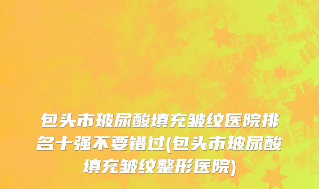 包头市玻尿酸填充皱纹医院排名十强不要错过(包头市玻尿酸填充皱纹整形医院)