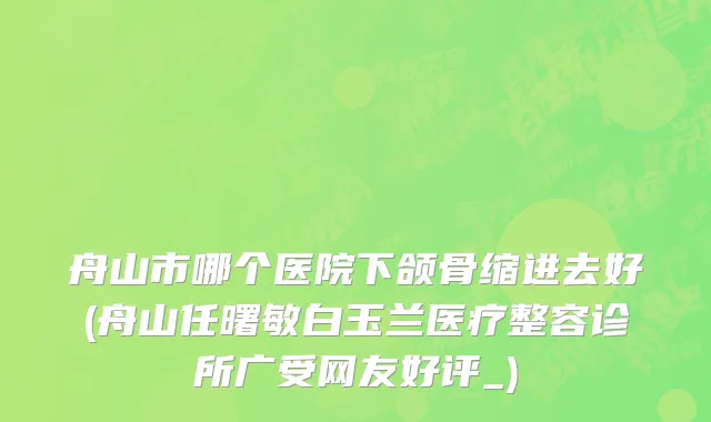 舟山市哪个医院下颌骨缩进去好(舟山任曙敏白玉兰医疗整容诊所广受网友好评_)