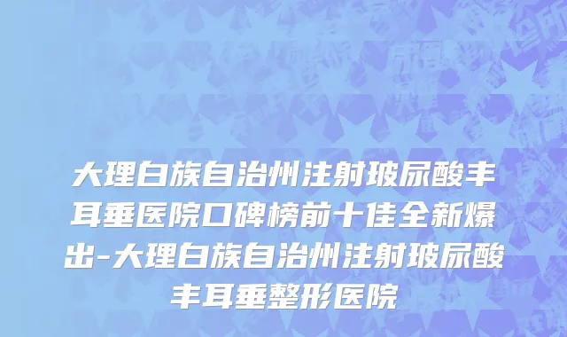 大理白族自治州注射玻尿酸丰耳垂医院口碑榜前十佳全新爆出-大理白族自治州注射玻尿酸丰耳垂整形医院