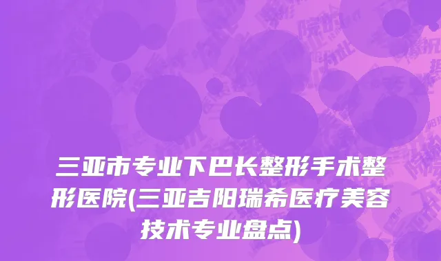 三亚市专业下巴长整形手术整形医院(三亚吉阳瑞希医疗美容技术专业盘点)