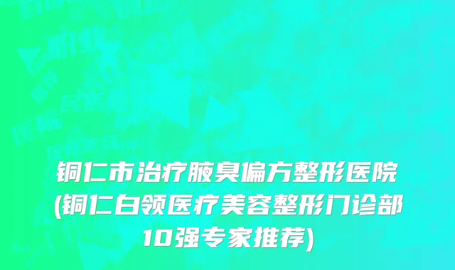 铜仁市治疗腋臭偏方整形医院(铜仁白领医疗美容整形门诊部10强专家推荐)