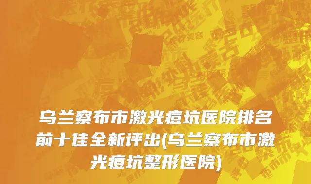 乌兰察布市激光痘坑医院排名前十佳全新评出(乌兰察布市激光痘坑整形医院)