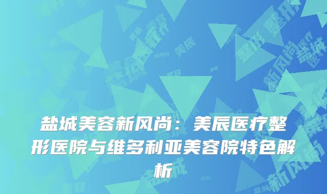 盐城美容新风尚：美辰医疗整形医院与维多利亚美容院特色解析