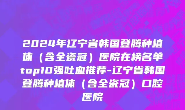 2024年辽宁省韩国登腾种植体（含全瓷冠）医院在榜名单top10强吐血推荐-辽宁省韩国登腾种植体（含全瓷冠）口腔医院