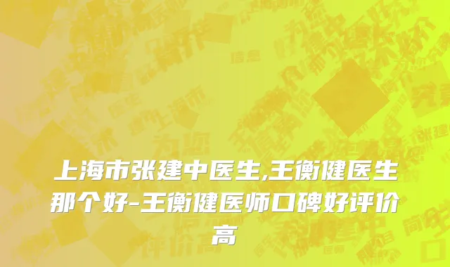上海市张建中医生,王衡健医生那个好-王衡健医师口碑好评价高