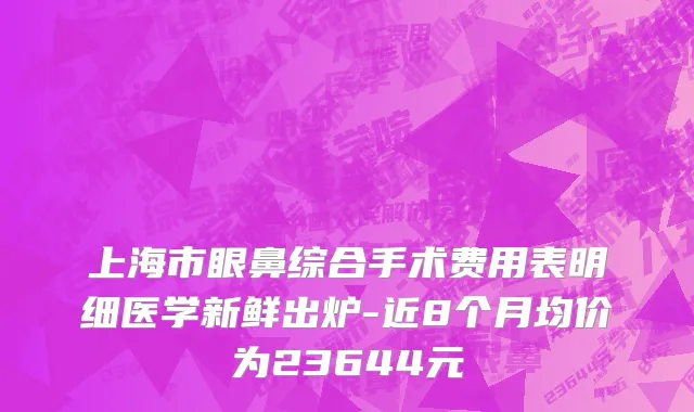 上海市眼鼻综合手术费用表明细医学新鲜出炉-近8个月均价为23644元