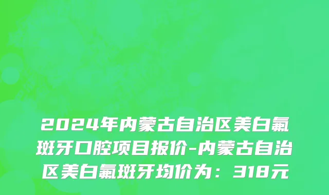 2024年内蒙古自治区美白氟斑牙口腔项目报价-内蒙古自治区美白氟斑牙均价为：318元