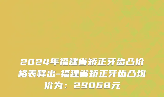 2024年福建省矫正牙齿凸价格表释出-福建省矫正牙齿凸均价为：29068元