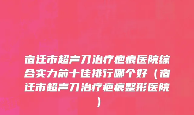 宿迁市超声刀治疗疤痕医院综合实力前十佳排行哪个好（宿迁市超声刀治疗疤痕整形医院）