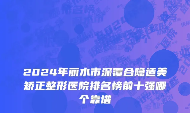 2024年丽水市深覆合隐适美矫正整形医院排名榜前十强哪个靠谱
