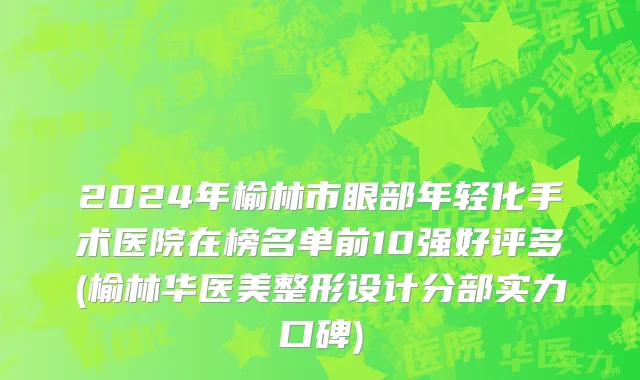 2024年榆林市眼部年轻化手术医院在榜名单前10强好评多(榆林华医美整形设计分部实力口碑)