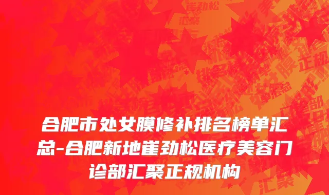 合肥市处女膜修补排名榜单汇总-合肥新地崔劲松医疗美容门诊部汇聚正规机构