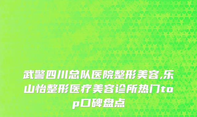 武警四川总队医院整形美容,乐山怡整形医疗美容诊所热门top口碑盘点