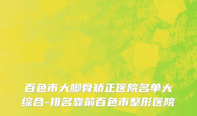 百色市大脚骨矫正医院名单大综合-排名靠前百色市整形医院