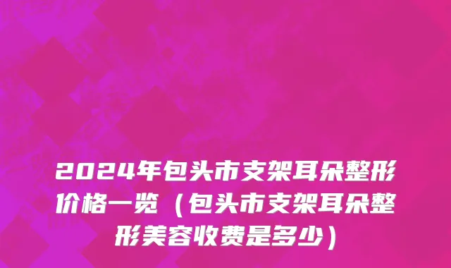 2024年包头市支架耳朵整形价格一览（包头市支架耳朵整形美容收费是多少）