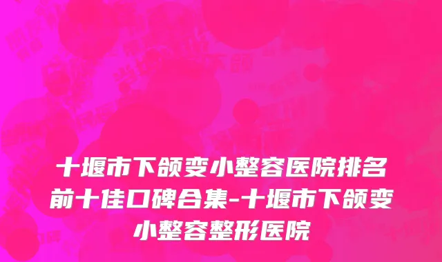 十堰市下颌变小整容医院排名前十佳口碑合集-十堰市下颌变小整容整形医院