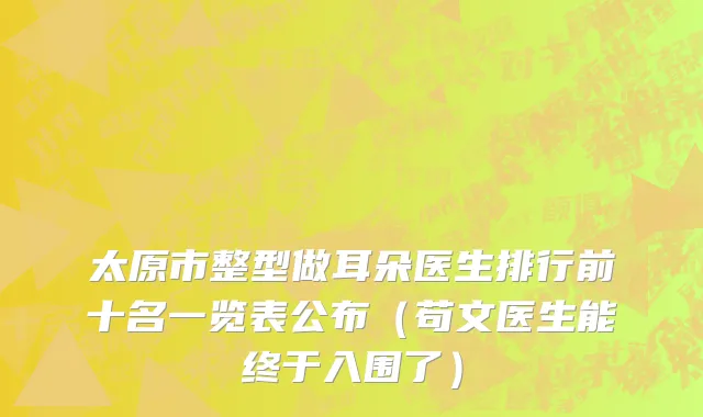 太原市整型做耳朵医生排行前十名一览表公布（苟文医生能终于入围了）