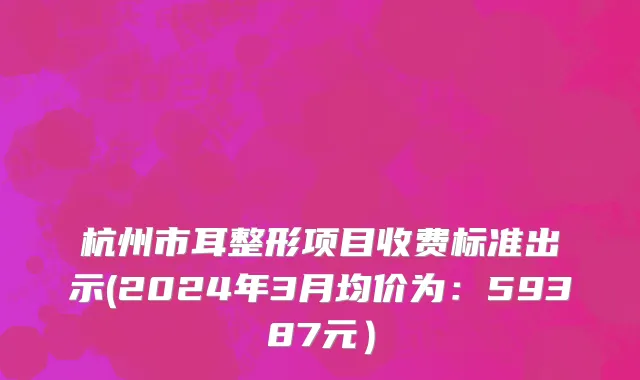 杭州市耳整形项目收费标准出示(2024年3月均价为：59387元）