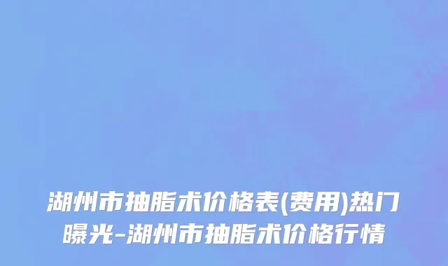 湖州市抽脂术价格表(费用)热门曝光-湖州市抽脂术价格行情