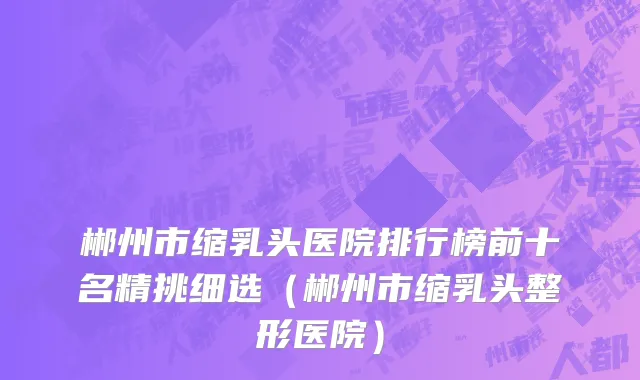 郴州市缩乳头医院排行榜前十名精挑细选（郴州市缩乳头整形医院）