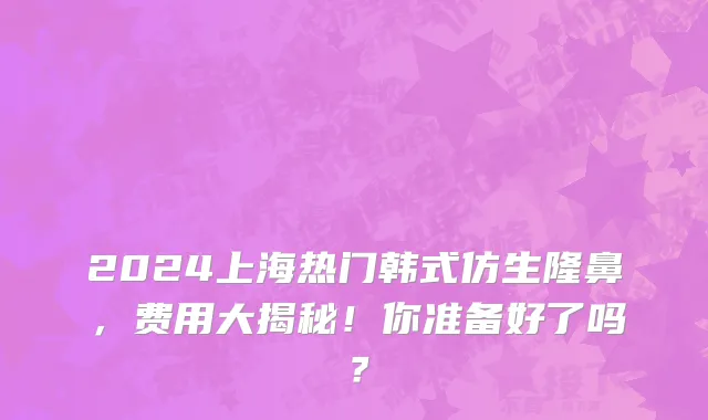 2024上海热门韩式仿生隆鼻,费用大揭秘!你准备好了吗?