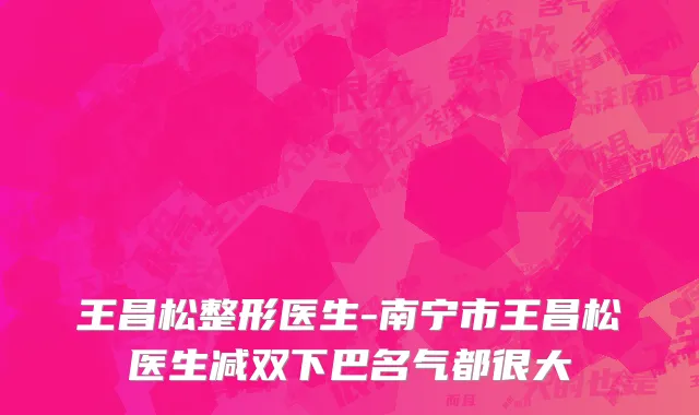 王昌松整形医生-南宁市王昌松医生减双下巴名气都很大