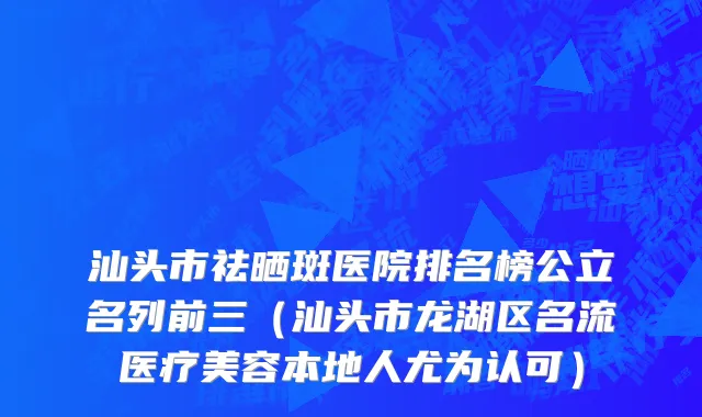 汕头市祛晒斑医院排名榜公立名列前三（汕头市龙湖区名流医疗美容本地人尤为认可）