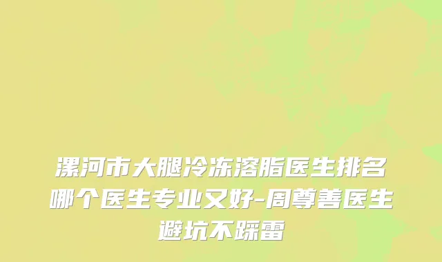 漯河市大腿冷冻溶脂医生排名哪个医生专业又好-周尊善医生避坑不踩雷