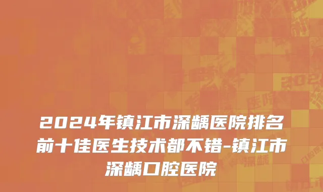 2024年镇江市深龋医院排名前十佳医生技术都不错-镇江市深龋口腔医院
