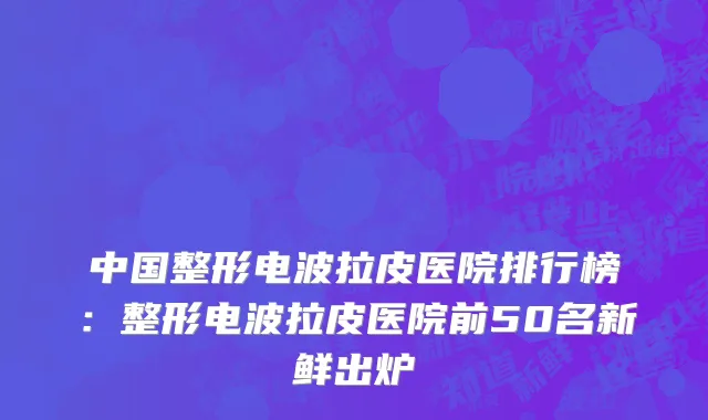 中国整形电波拉皮医院排行榜：整形电波拉皮医院前50名新鲜出炉
