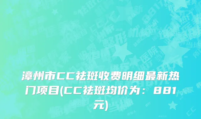 漳州市CC祛斑收费明细最新热门项目(CC祛斑均价为：881元)
