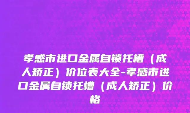 孝感市进口金属自锁托槽（成人矫正）价位表大全-孝感市进口金属自锁托槽（成人矫正）价格