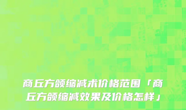 商丘方颌缩减术价格范围「商丘方颌缩减效果及价格怎样」